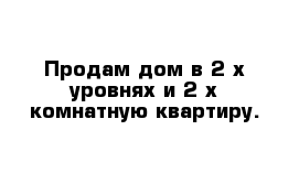 Продам дом в 2-х уровнях и 2-х комнатную квартиру.